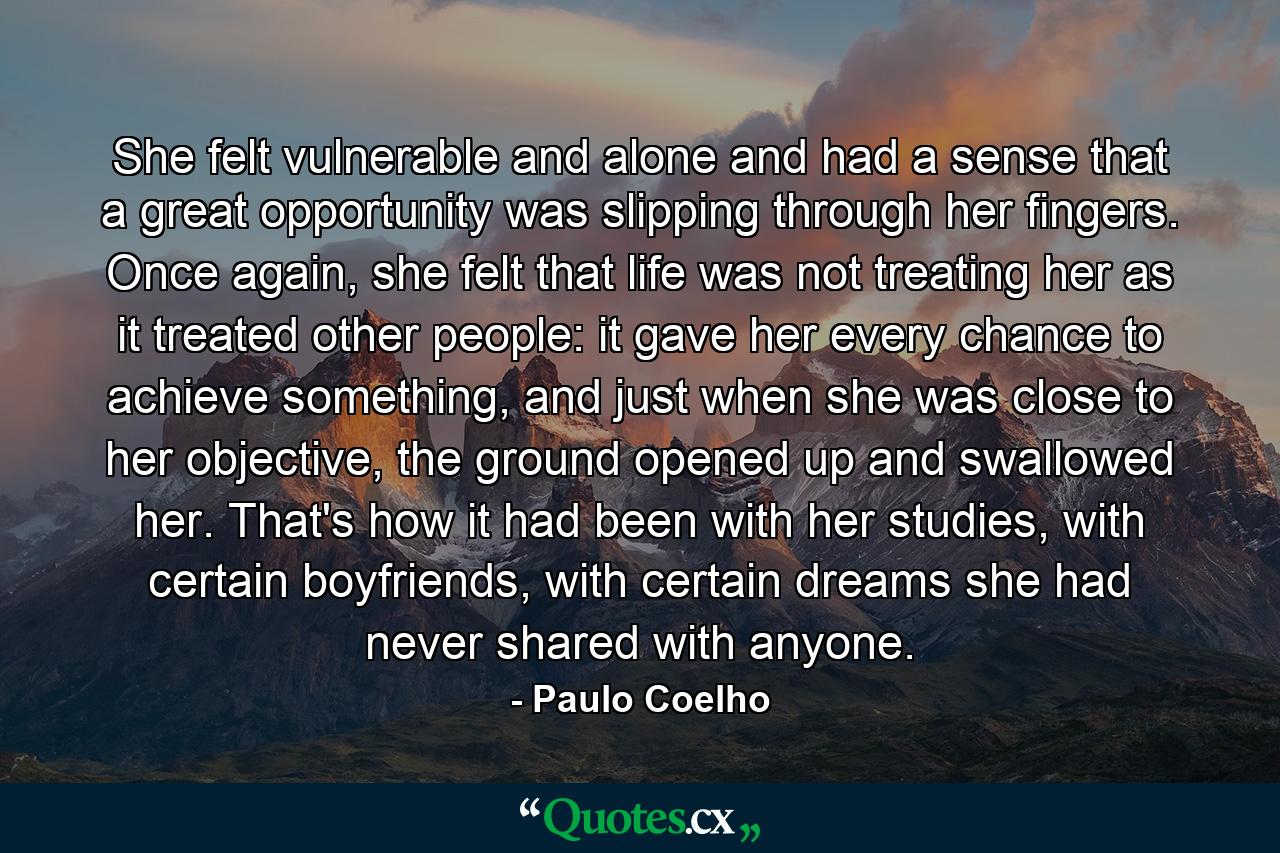 She felt vulnerable and alone and had a sense that a great opportunity was slipping through her fingers. Once again, she felt that life was not treating her as it treated other people: it gave her every chance to achieve something, and just when she was close to her objective, the ground opened up and swallowed her. That's how it had been with her studies, with certain boyfriends, with certain dreams she had never shared with anyone. - Quote by Paulo Coelho