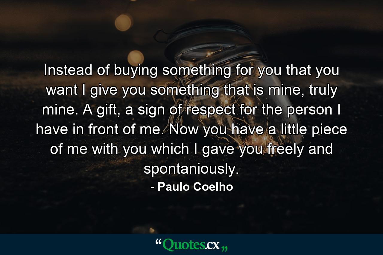 Instead of buying something for you that you want I give you something that is mine, truly mine. A gift, a sign of respect for the person I have in front of me. Now you have a little piece of me with you which I gave you freely and spontaniously. - Quote by Paulo Coelho