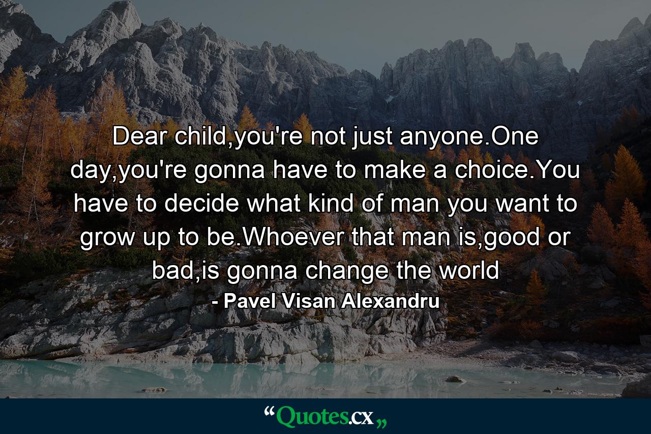 Dear child,you're not just anyone.One day,you're gonna have to make a choice.You have to decide what kind of man you want to grow up to be.Whoever that man is,good or bad,is gonna change the world - Quote by Pavel Visan Alexandru