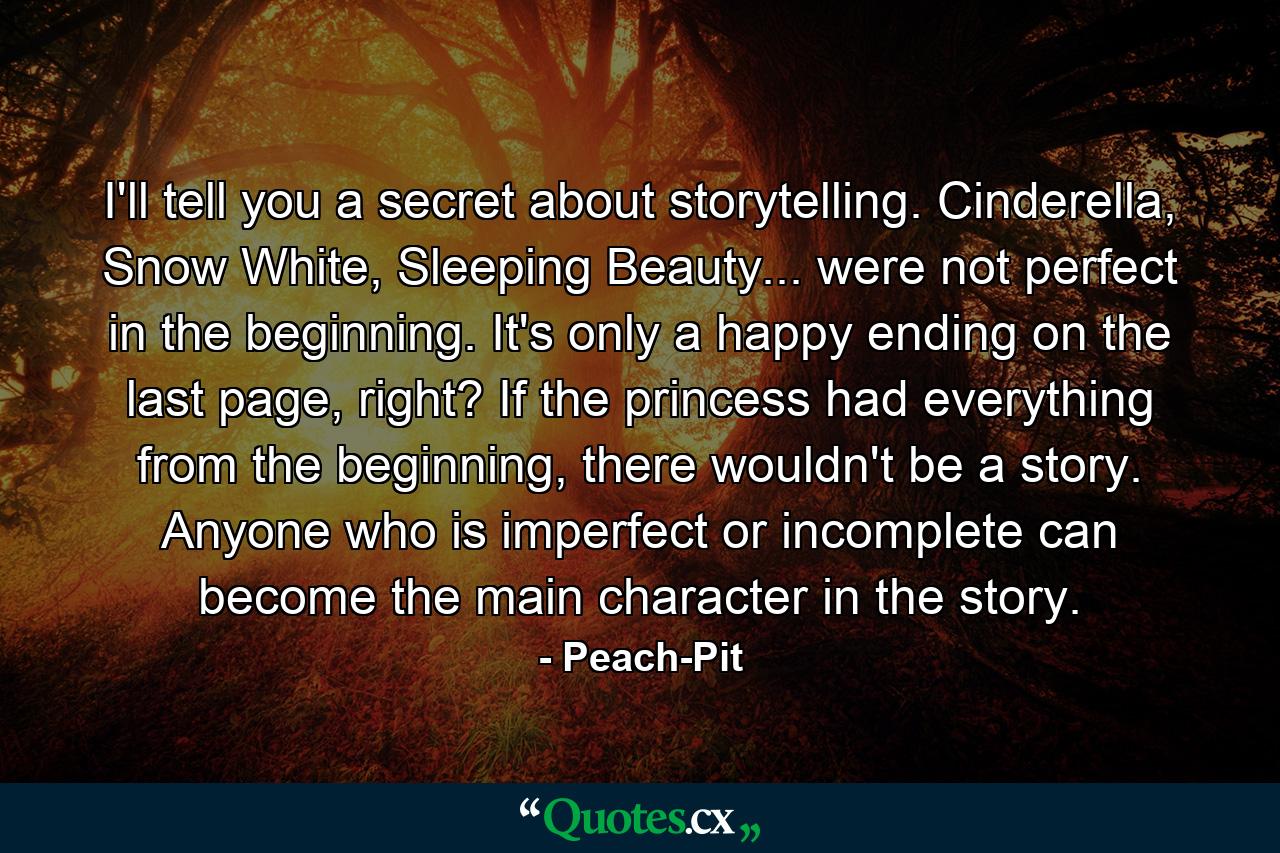 I'll tell you a secret about storytelling. Cinderella, Snow White, Sleeping Beauty... were not perfect in the beginning. It's only a happy ending on the last page, right? If the princess had everything from the beginning, there wouldn't be a story. Anyone who is imperfect or incomplete can become the main character in the story. - Quote by Peach-Pit