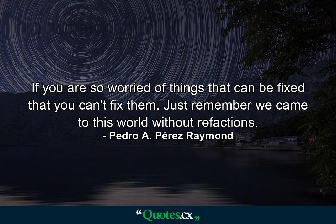 If you are so worried of things that can be fixed that you can't fix them. Just remember we came to this world without refactions. - Quote by Pedro A. Pérez Raymond