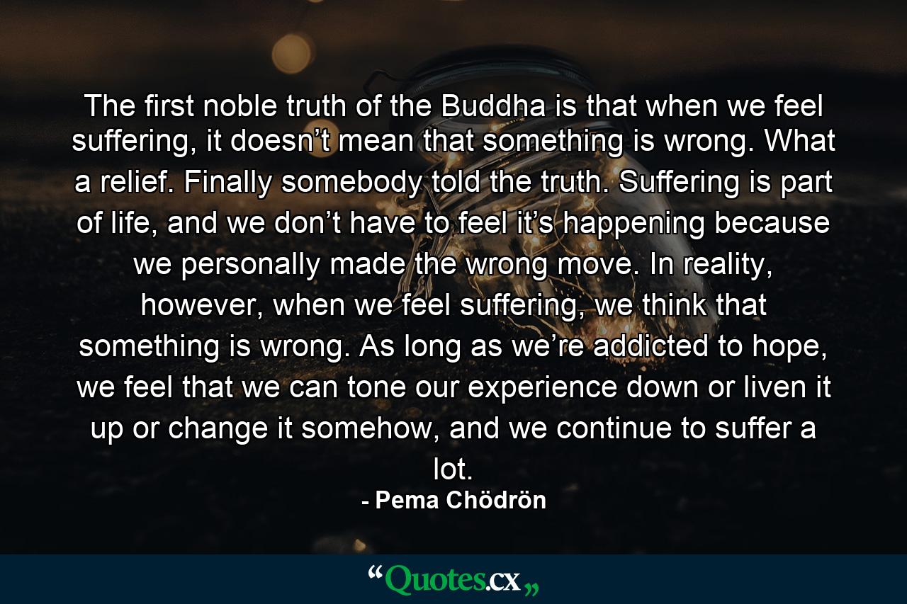 The first noble truth of the Buddha is that when we feel suffering, it doesn’t mean that something is wrong. What a relief. Finally somebody told the truth. Suffering is part of life, and we don’t have to feel it’s happening because we personally made the wrong move. In reality, however, when we feel suffering, we think that something is wrong. As long as we’re addicted to hope, we feel that we can tone our experience down or liven it up or change it somehow, and we continue to suffer a lot. - Quote by Pema Chödrön