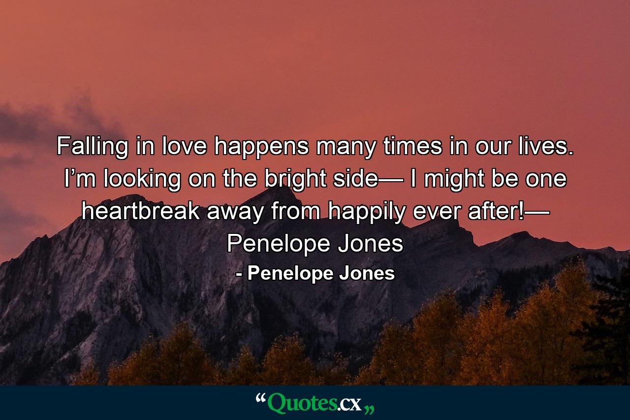 Falling in love happens many times in our lives. I’m looking on the bright side— I might be one heartbreak away from happily ever after!— Penelope Jones - Quote by Penelope Jones