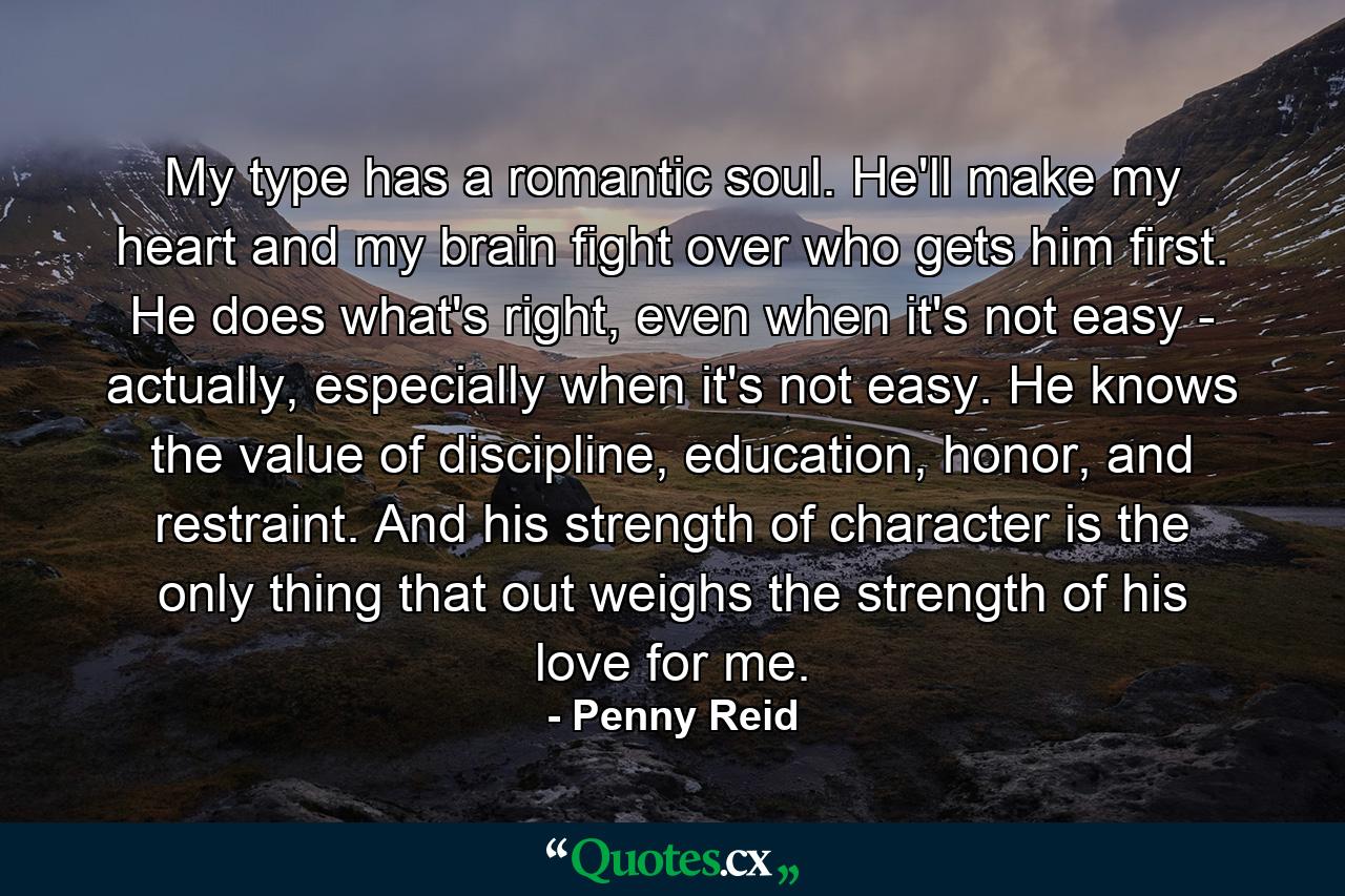 My type has a romantic soul. He'll make my heart and my brain fight over who gets him first. He does what's right, even when it's not easy - actually, especially when it's not easy. He knows the value of discipline, education, honor, and restraint. And his strength of character is the only thing that out weighs the strength of his love for me. - Quote by Penny Reid