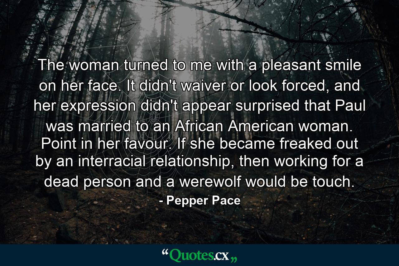 The woman turned to me with a pleasant smile on her face. It didn't waiver or look forced, and her expression didn't appear surprised that Paul was married to an African American woman. Point in her favour. If she became freaked out by an interracial relationship, then working for a dead person and a werewolf would be touch. - Quote by Pepper Pace