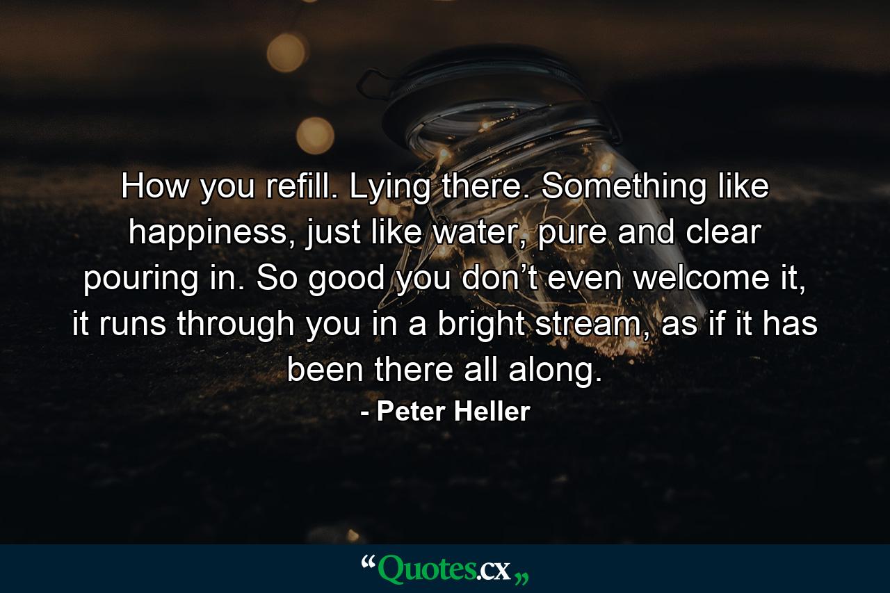 How you refill. Lying there. Something like happiness, just like water, pure and clear pouring in. So good you don’t even welcome it, it runs through you in a bright stream, as if it has been there all along. - Quote by Peter Heller