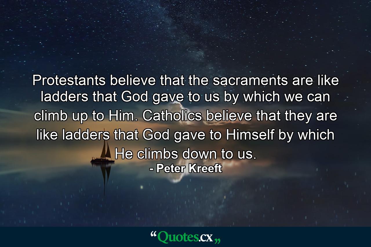 Protestants believe that the sacraments are like ladders that God gave to us by which we can climb up to Him. Catholics believe that they are like ladders that God gave to Himself by which He climbs down to us. - Quote by Peter Kreeft