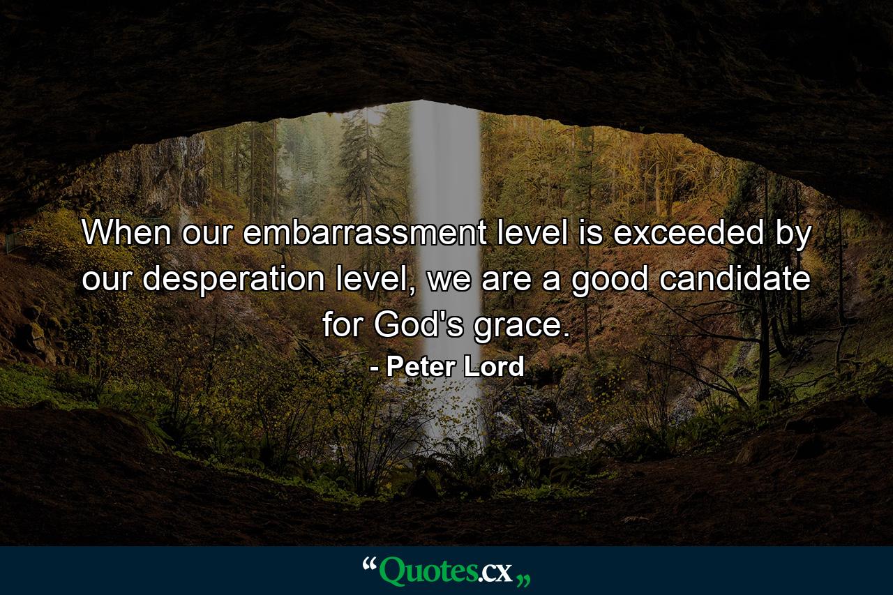 When our embarrassment level is exceeded by our desperation level, we are a good candidate for God's grace. - Quote by Peter Lord