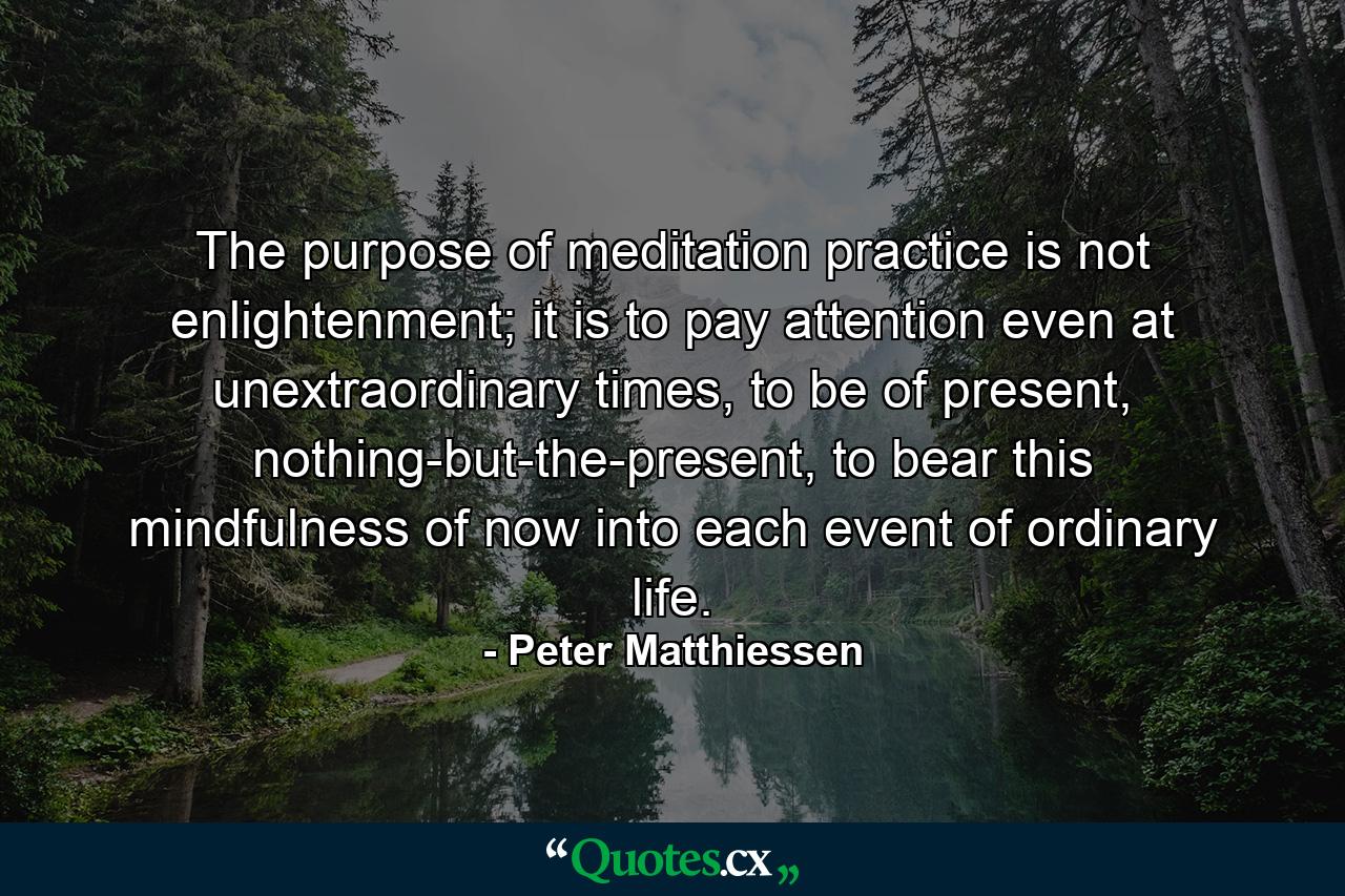 The purpose of meditation practice is not enlightenment; it is to pay attention even at unextraordinary times, to be of present, nothing-but-the-present, to bear this mindfulness of now into each event of ordinary life. - Quote by Peter Matthiessen