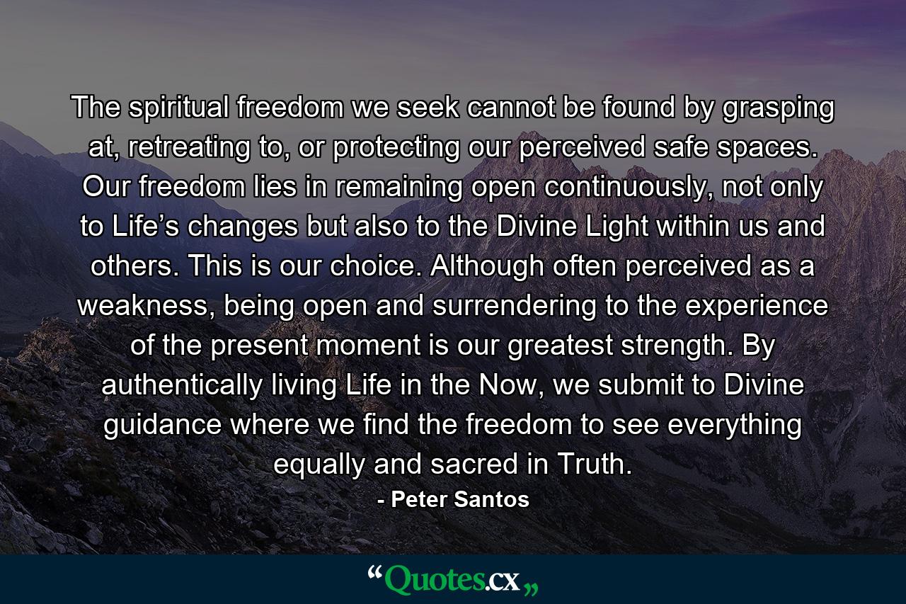 The spiritual freedom we seek cannot be found by grasping at, retreating to, or protecting our perceived safe spaces. Our freedom lies in remaining open continuously, not only to Life’s changes but also to the Divine Light within us and others. This is our choice. Although often perceived as a weakness, being open and surrendering to the experience of the present moment is our greatest strength. By authentically living Life in the Now, we submit to Divine guidance where we find the freedom to see everything equally and sacred in Truth. - Quote by Peter Santos