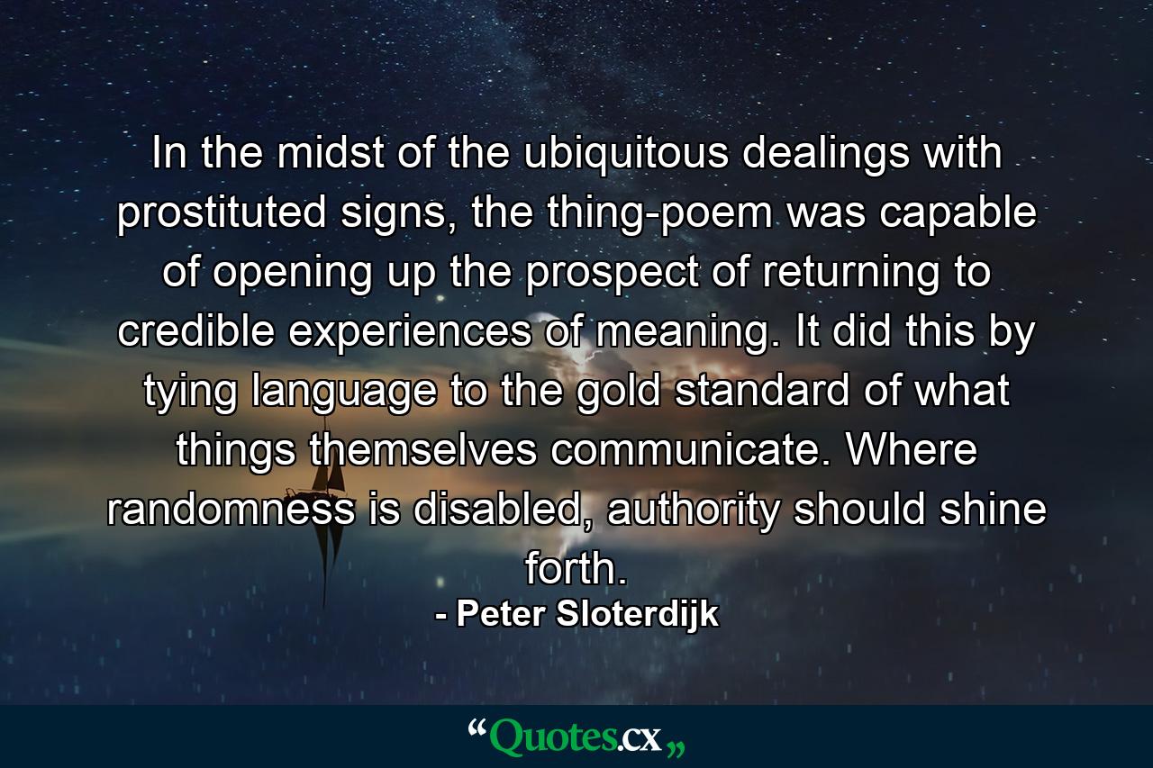 In the midst of the ubiquitous dealings with prostituted signs, the thing-poem was capable of opening up the prospect of returning to credible experiences of meaning. It did this by tying language to the gold standard of what things themselves communicate. Where randomness is disabled, authority should shine forth. - Quote by Peter Sloterdijk