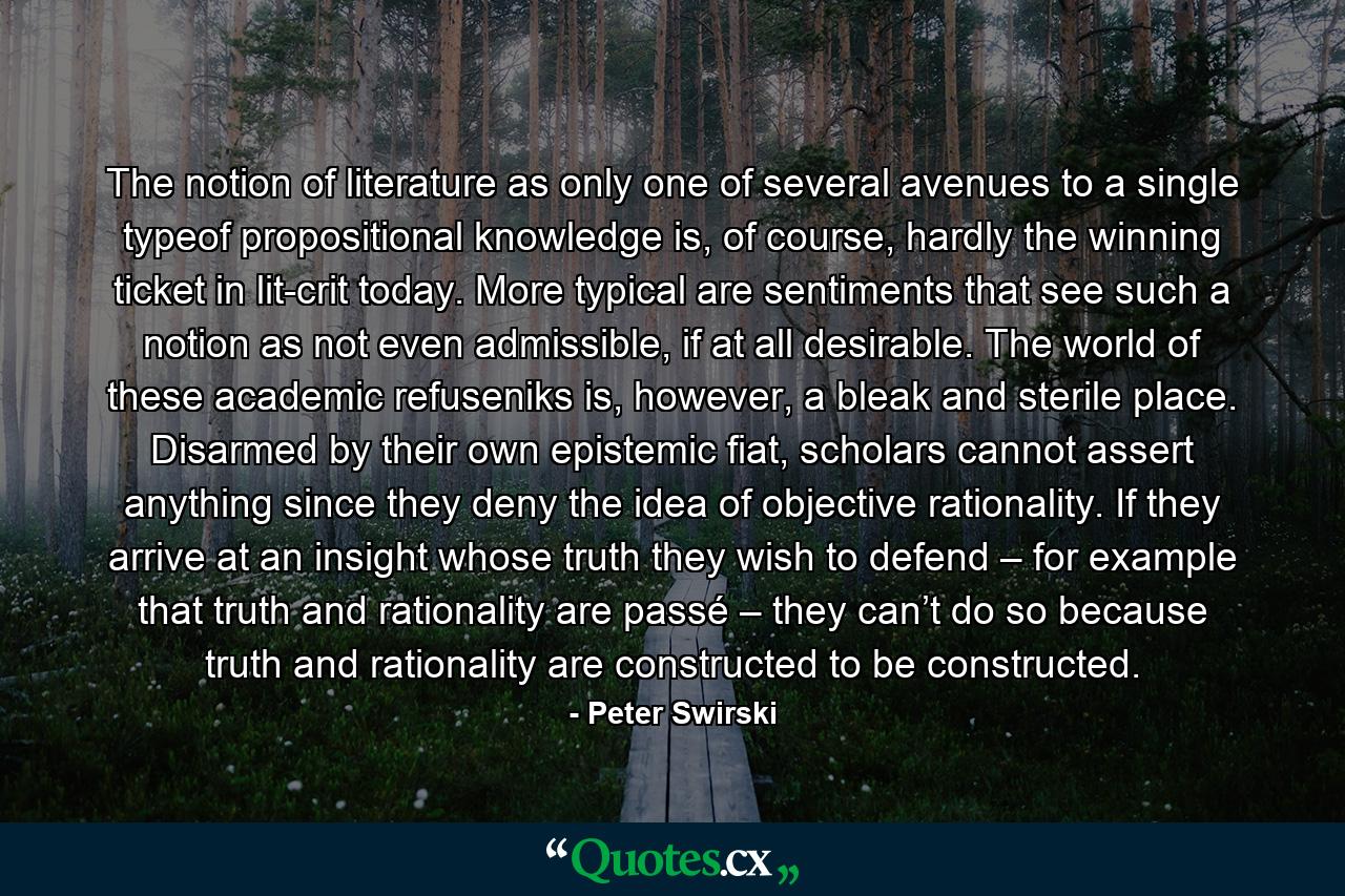 The notion of literature as only one of several avenues to a single typeof propositional knowledge is, of course, hardly the winning ticket in lit-crit today. More typical are sentiments that see such a notion as not even admissible, if at all desirable. The world of these academic refuseniks is, however, a bleak and sterile place. Disarmed by their own epistemic fiat, scholars cannot assert anything since they deny the idea of objective rationality. If they arrive at an insight whose truth they wish to defend – for example that truth and rationality are passé – they can’t do so because truth and rationality are constructed to be constructed. - Quote by Peter Swirski