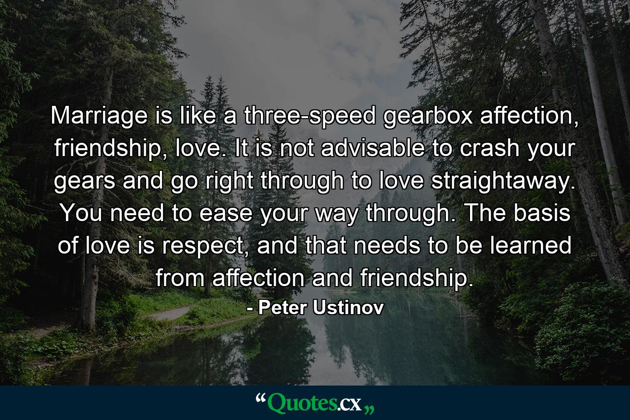 Marriage is like a three-speed gearbox affection, friendship, love. It is not advisable to crash your gears and go right through to love straightaway. You need to ease your way through. The basis of love is respect, and that needs to be learned from affection and friendship. - Quote by Peter Ustinov