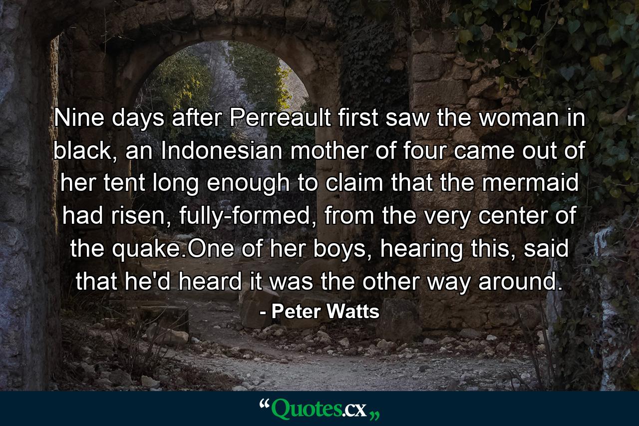 Nine days after Perreault first saw the woman in black, an Indonesian mother of four came out of her tent long enough to claim that the mermaid had risen, fully-formed, from the very center of the quake.One of her boys, hearing this, said that he'd heard it was the other way around. - Quote by Peter Watts