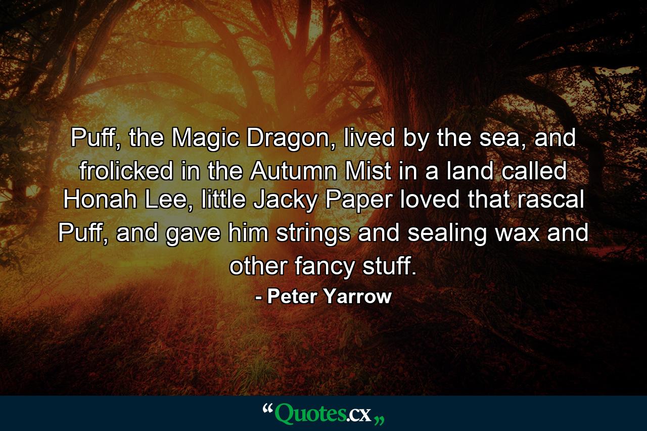 Puff, the Magic Dragon, lived by the sea, and frolicked in the Autumn Mist in a land called Honah Lee, little Jacky Paper loved that rascal Puff, and gave him strings and sealing wax and other fancy stuff. - Quote by Peter Yarrow