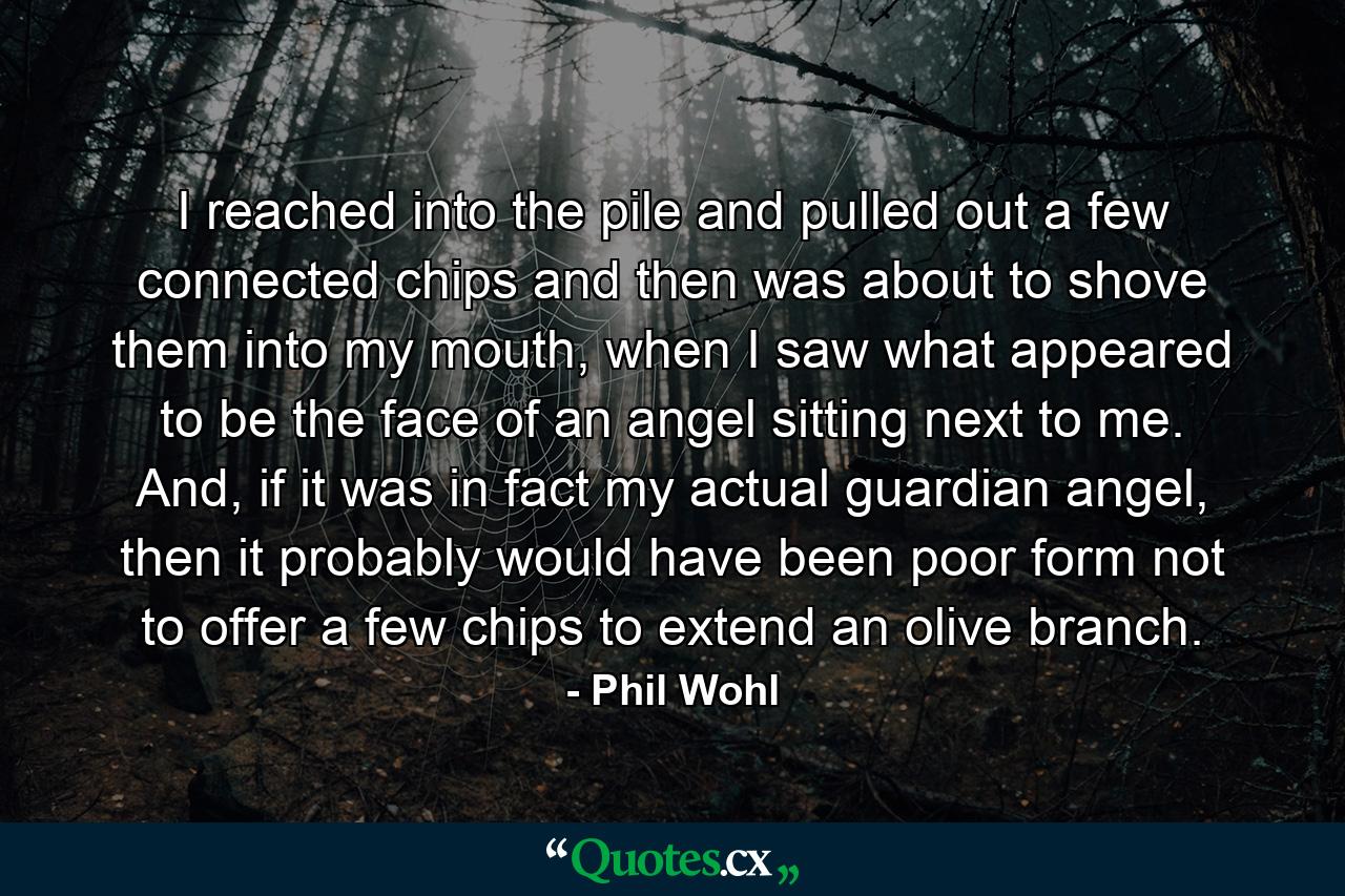 I reached into the pile and pulled out a few connected chips and then was about to shove them into my mouth, when I saw what appeared to be the face of an angel sitting next to me. And, if it was in fact my actual guardian angel, then it probably would have been poor form not to offer a few chips to extend an olive branch. - Quote by Phil Wohl