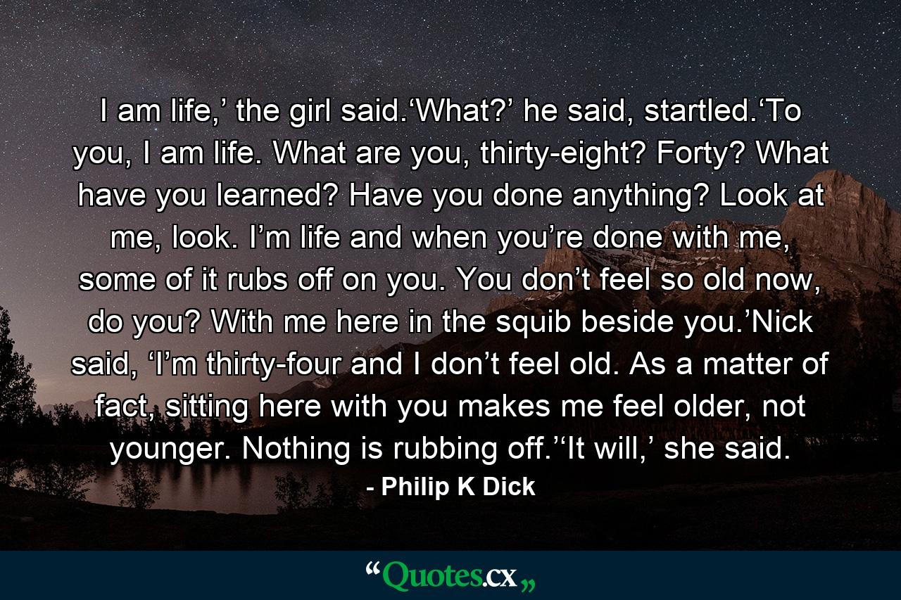 I am life,’ the girl said.‘What?’ he said, startled.‘To you, I am life. What are you, thirty-eight? Forty? What have you learned? Have you done anything? Look at me, look. I’m life and when you’re done with me, some of it rubs off on you. You don’t feel so old now, do you? With me here in the squib beside you.’Nick said, ‘I’m thirty-four and I don’t feel old. As a matter of fact, sitting here with you makes me feel older, not younger. Nothing is rubbing off.’‘It will,’ she said. - Quote by Philip K Dick