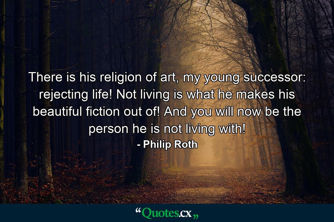 There is his religion of art, my young successor: rejecting life! Not living is what he makes his beautiful fiction out of! And you will now be the person he is not living with! - Quote by Philip Roth