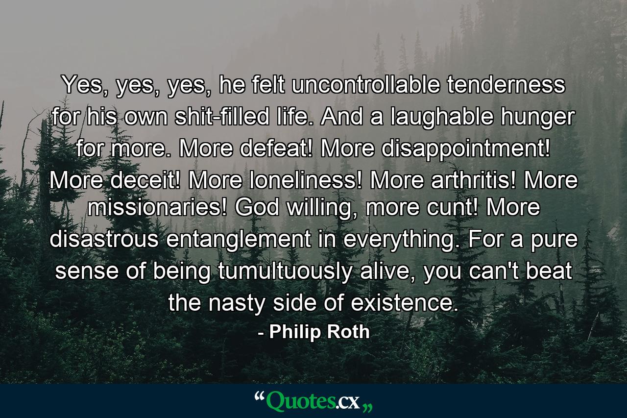 Yes, yes, yes, he felt uncontrollable tenderness for his own shit-filled life. And a laughable hunger for more. More defeat! More disappointment! More deceit! More loneliness! More arthritis! More missionaries! God willing, more cunt! More disastrous entanglement in everything. For a pure sense of being tumultuously alive, you can't beat the nasty side of existence. - Quote by Philip Roth