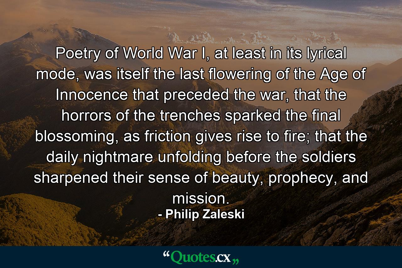 Poetry of World War I, at least in its lyrical mode, was itself the last flowering of the Age of Innocence that preceded the war, that the horrors of the trenches sparked the final blossoming, as friction gives rise to fire; that the daily nightmare unfolding before the soldiers sharpened their sense of beauty, prophecy, and mission. - Quote by Philip Zaleski