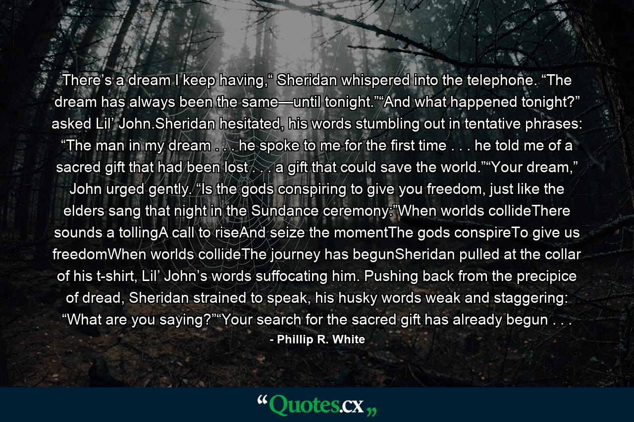 There’s a dream I keep having,“ Sheridan whispered into the telephone. “The dream has always been the same—until tonight.”“And what happened tonight?” asked Lil’ John.Sheridan hesitated, his words stumbling out in tentative phrases: “The man in my dream . . . he spoke to me for the first time . . . he told me of a sacred gift that had been lost . . . a gift that could save the world.”“Your dream,” John urged gently. “Is the gods conspiring to give you freedom, just like the elders sang that night in the Sundance ceremony:”When worlds collideThere sounds a tollingA call to riseAnd seize the momentThe gods conspireTo give us freedomWhen worlds collideThe journey has begunSheridan pulled at the collar of his t-shirt, Lil’ John’s words suffocating him. Pushing back from the precipice of dread, Sheridan strained to speak, his husky words weak and staggering: “What are you saying?”“Your search for the sacred gift has already begun . . . - Quote by Phillip R. White