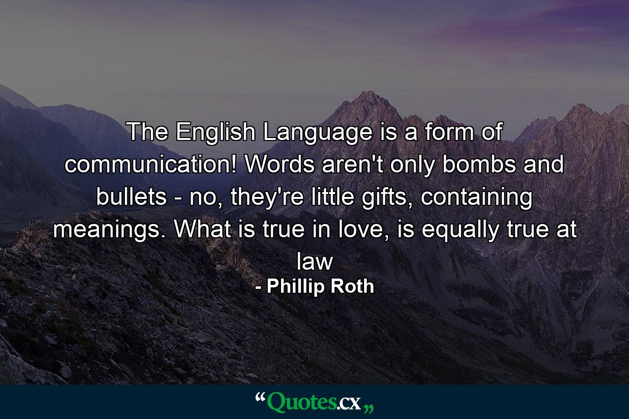 The English Language is a form of communication! Words aren't only bombs and bullets - no, they're little gifts, containing meanings. What is true in love, is equally true at law - Quote by Phillip Roth