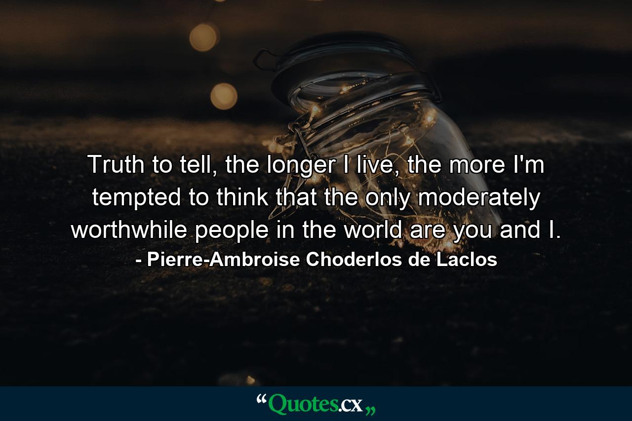 Truth to tell, the longer I live, the more I'm tempted to think that the only moderately worthwhile people in the world are you and I. - Quote by Pierre-Ambroise Choderlos de Laclos