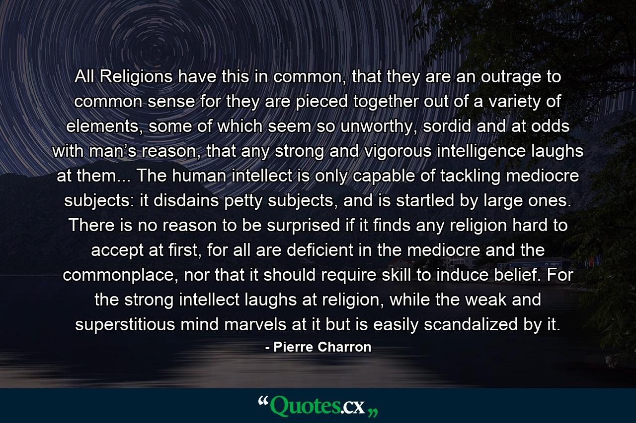 All Religions have this in common, that they are an outrage to common sense for they are pieced together out of a variety of elements, some of which seem so unworthy, sordid and at odds with man’s reason, that any strong and vigorous intelligence laughs at them... The human intellect is only capable of tackling mediocre subjects: it disdains petty subjects, and is startled by large ones. There is no reason to be surprised if it finds any religion hard to accept at first, for all are deficient in the mediocre and the commonplace, nor that it should require skill to induce belief. For the strong intellect laughs at religion, while the weak and superstitious mind marvels at it but is easily scandalized by it. - Quote by Pierre Charron