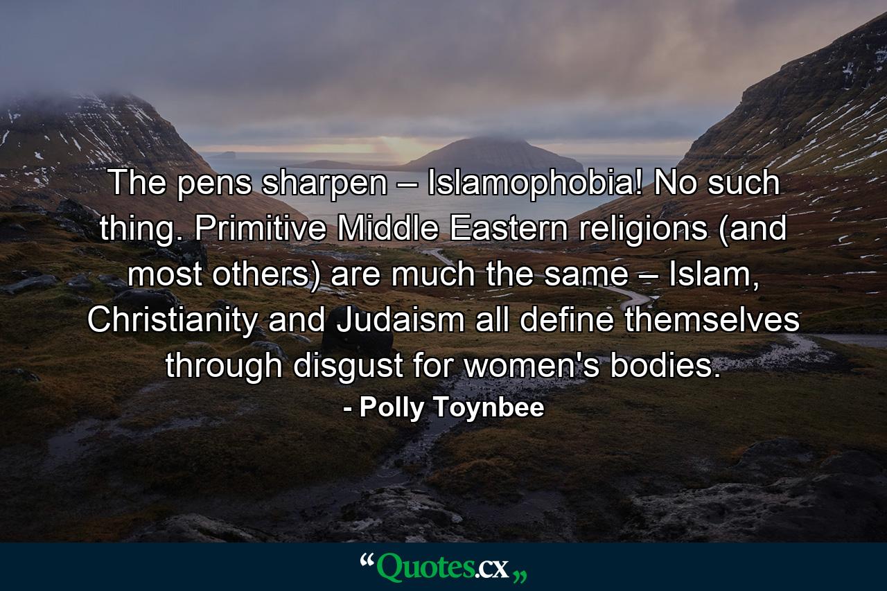 The pens sharpen – Islamophobia! No such thing. Primitive Middle Eastern religions (and most others) are much the same – Islam, Christianity and Judaism all define themselves through disgust for women's bodies. - Quote by Polly Toynbee