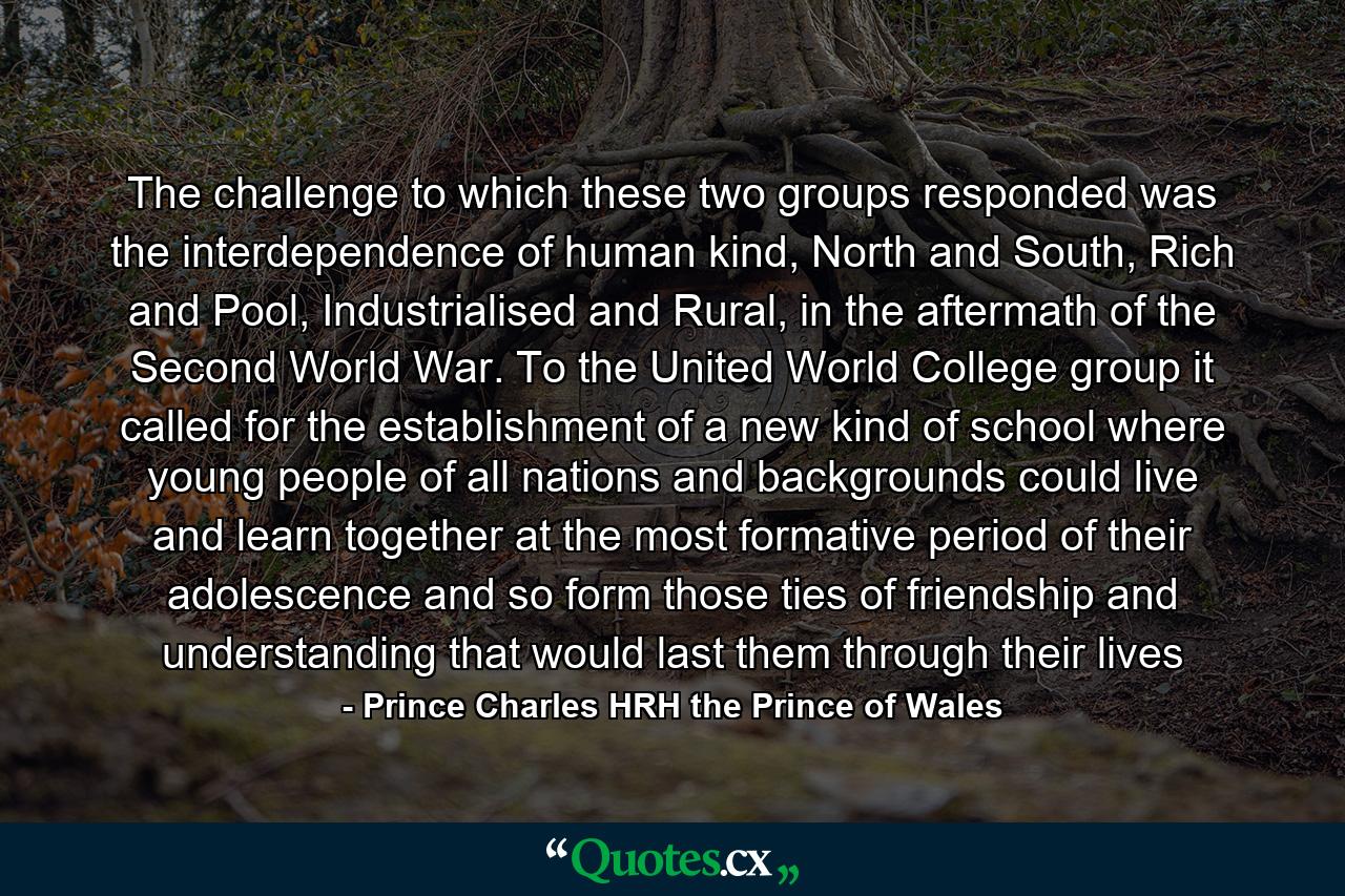 The challenge to which these two groups responded was the interdependence of human kind, North and South, Rich and Pool, Industrialised and Rural, in the aftermath of the Second World War. To the United World College group it called for the establishment of a new kind of school where young people of all nations and backgrounds could live and learn together at the most formative period of their adolescence and so form those ties of friendship and understanding that would last them through their lives - Quote by Prince Charles HRH the Prince of Wales