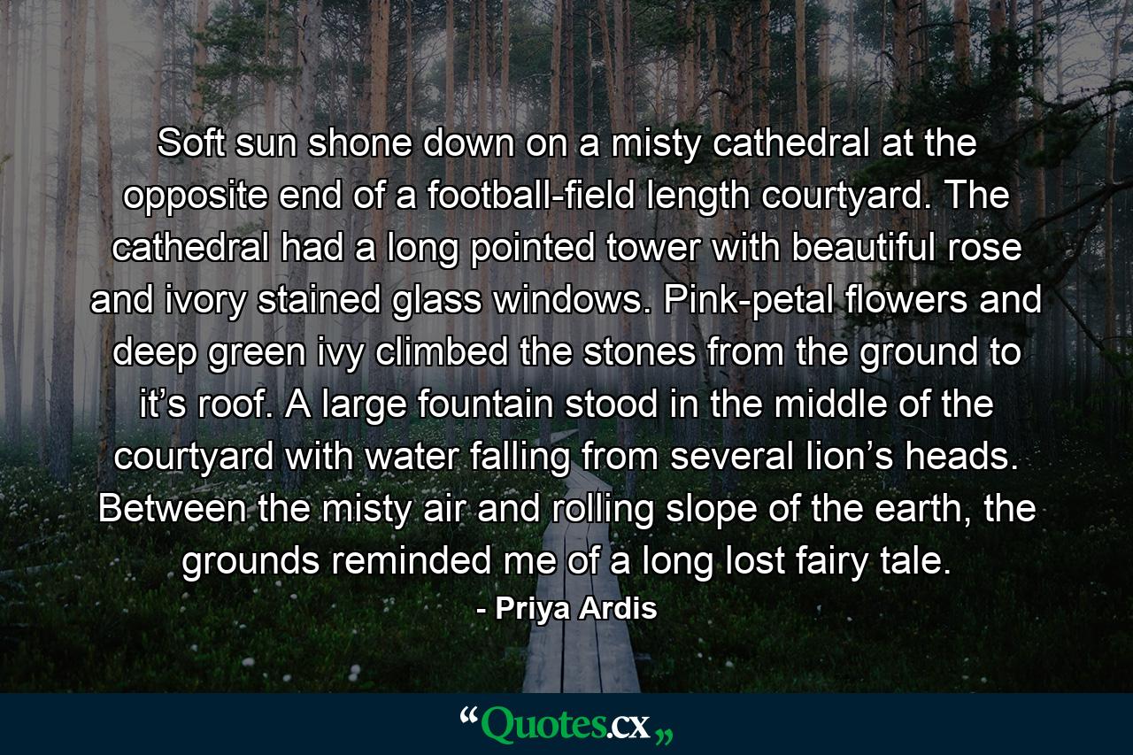 Soft sun shone down on a misty cathedral at the opposite end of a football-field length courtyard. The cathedral had a long pointed tower with beautiful rose and ivory stained glass windows. Pink-petal flowers and deep green ivy climbed the stones from the ground to it’s roof. A large fountain stood in the middle of the courtyard with water falling from several lion’s heads. Between the misty air and rolling slope of the earth, the grounds reminded me of a long lost fairy tale. - Quote by Priya Ardis