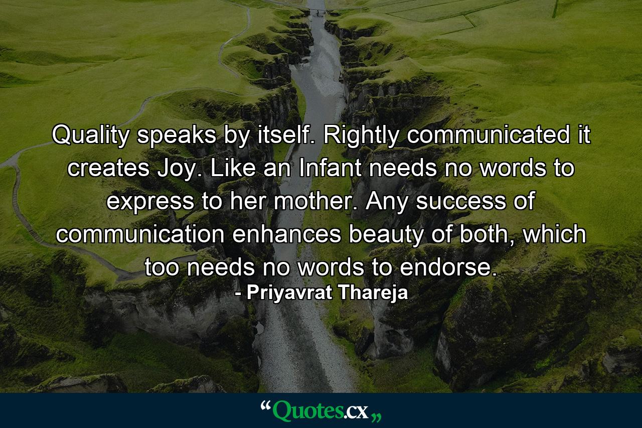 Quality speaks by itself. Rightly communicated it creates Joy. Like an Infant needs no words to express to her mother. Any success of communication enhances beauty of both, which too needs no words to endorse. - Quote by Priyavrat Thareja