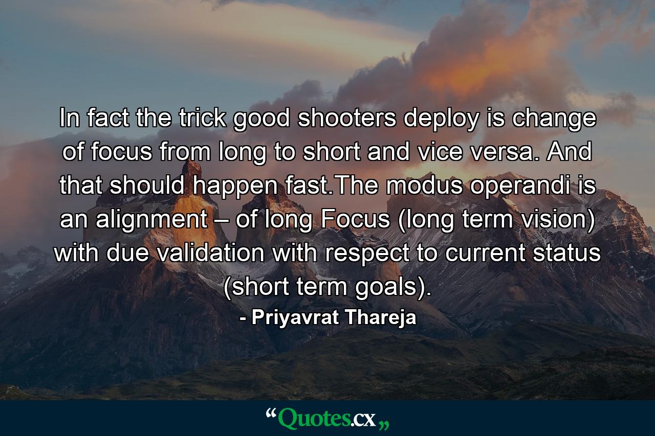 In fact the trick good shooters deploy is change of focus from long to short and vice versa. And that should happen fast.The modus operandi is an alignment – of long Focus (long term vision) with due validation with respect to current status (short term goals). - Quote by Priyavrat Thareja