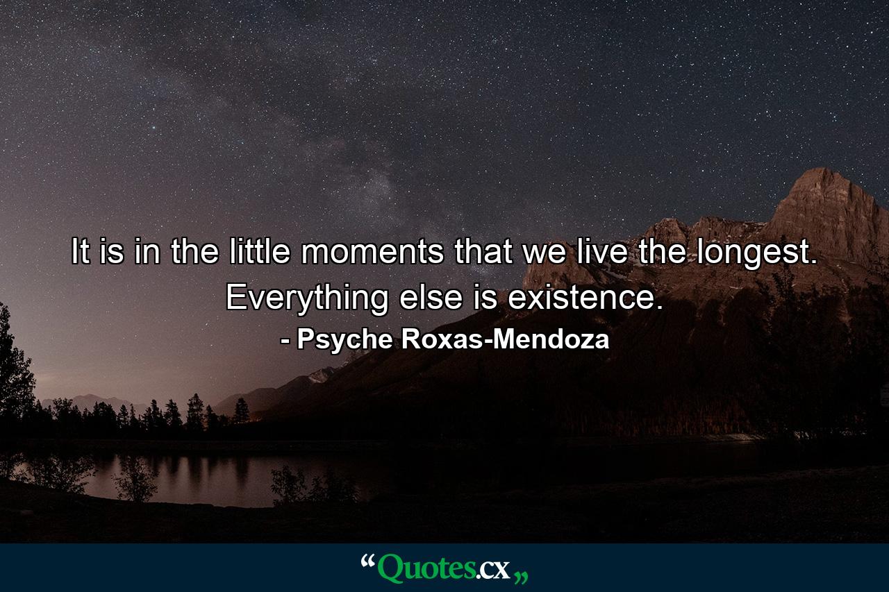 It is in the little moments that we live the longest. Everything else is existence. - Quote by Psyche Roxas-Mendoza