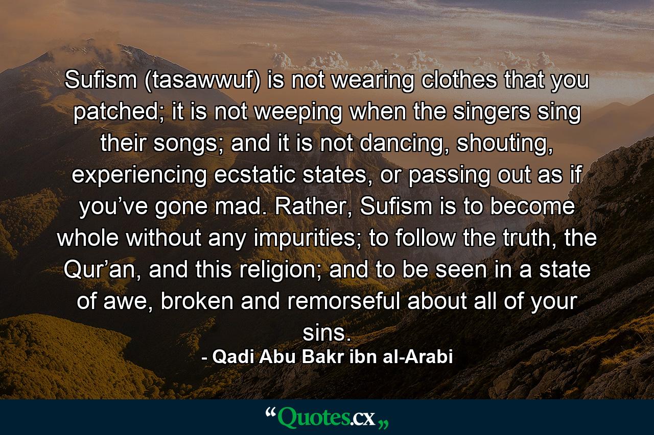 Sufism (tasawwuf) is not wearing clothes that you patched; it is not weeping when the singers sing their songs; and it is not dancing, shouting, experiencing ecstatic states, or passing out as if you’ve gone mad. Rather, Sufism is to become whole without any impurities; to follow the truth, the Qur’an, and this religion; and to be seen in a state of awe, broken and remorseful about all of your sins. - Quote by Qadi Abu Bakr ibn al-Arabi