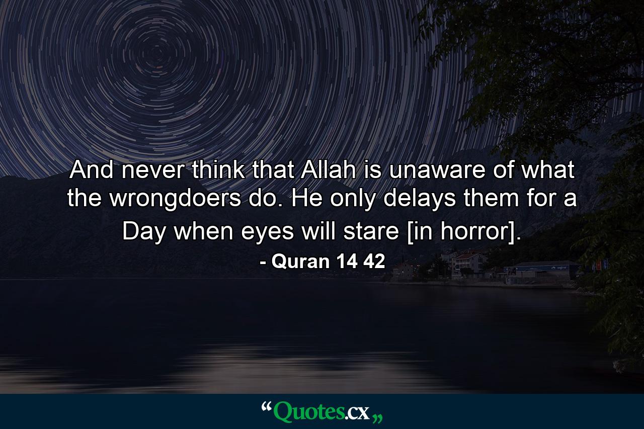 And never think that Allah is unaware of what the wrongdoers do. He only delays them for a Day when eyes will stare [in horror]. - Quote by Quran 14 42