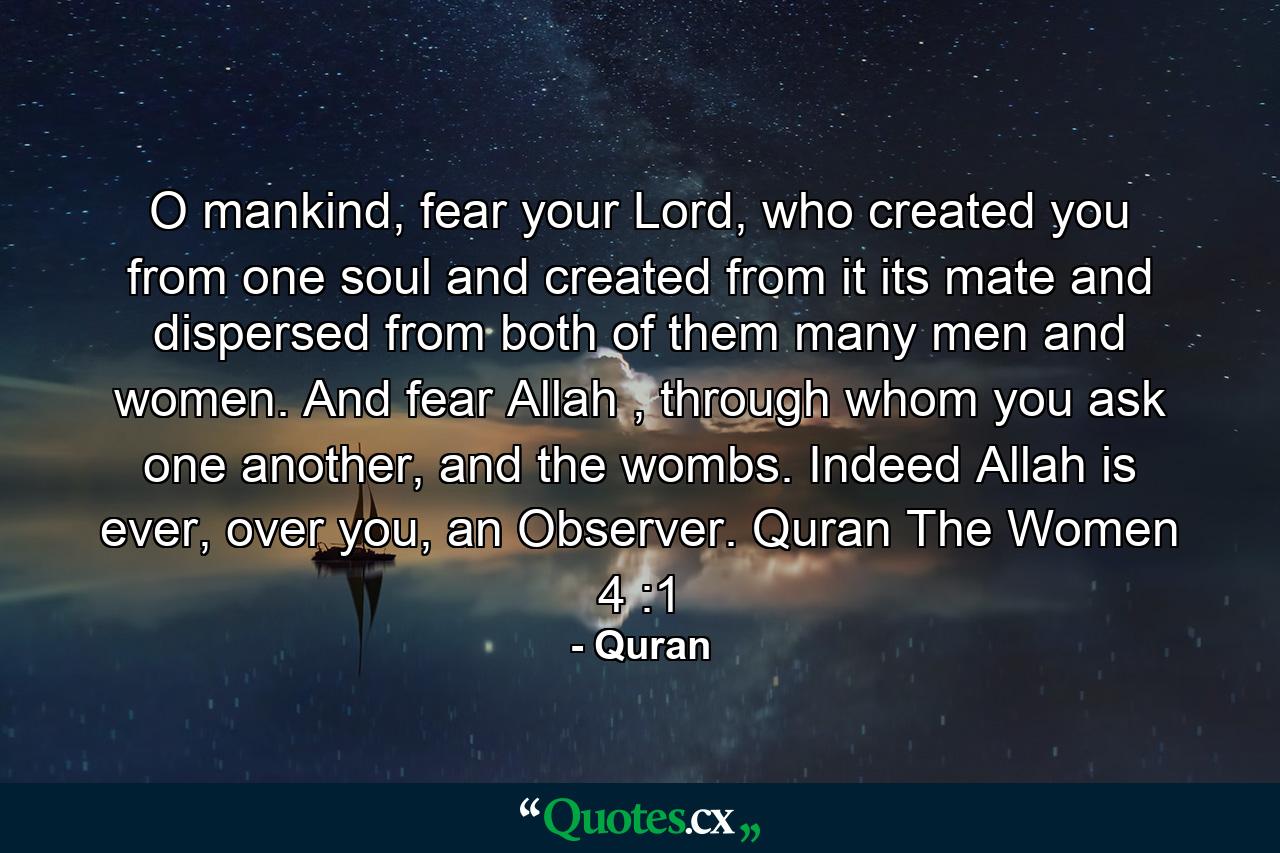 O mankind, fear your Lord, who created you from one soul and created from it its mate and dispersed from both of them many men and women. And fear Allah , through whom you ask one another, and the wombs. Indeed Allah is ever, over you, an Observer. Quran The Women 4 :1 - Quote by Quran