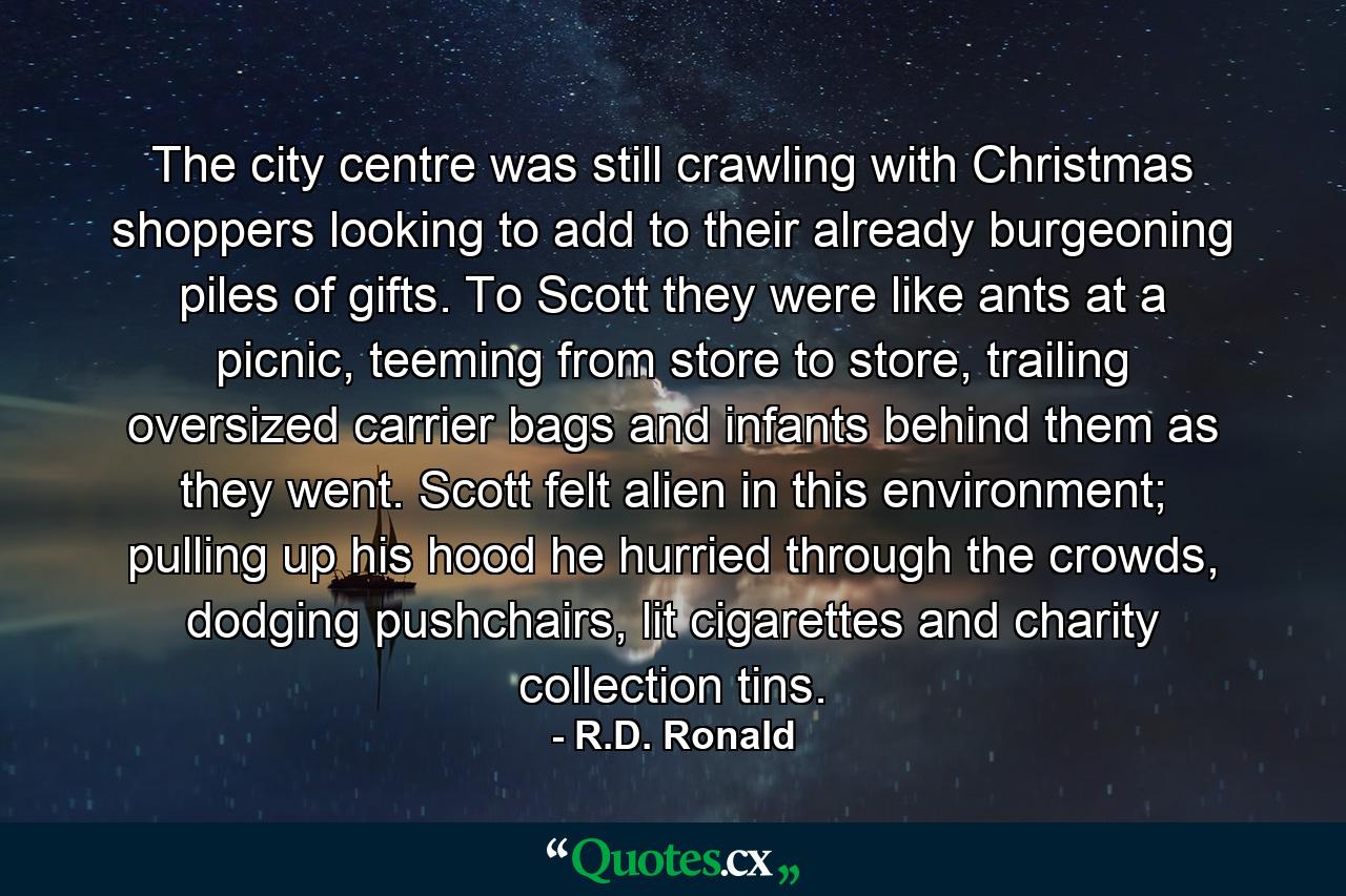 The city centre was still crawling with Christmas shoppers looking to add to their already burgeoning piles of gifts. To Scott they were like ants at a picnic, teeming from store to store, trailing oversized carrier bags and infants behind them as they went. Scott felt alien in this environment; pulling up his hood he hurried through the crowds, dodging pushchairs, lit cigarettes and charity collection tins. - Quote by R.D. Ronald