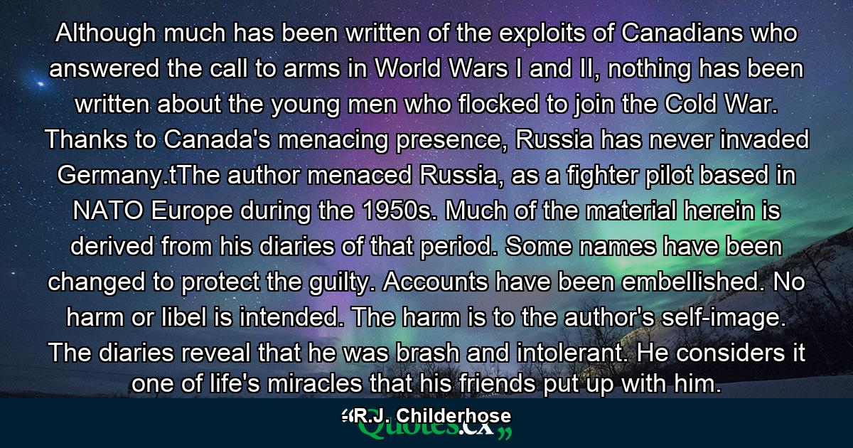 Although much has been written of the exploits of Canadians who answered the call to arms in World Wars I and II, nothing has been written about the young men who flocked to join the Cold War. Thanks to Canada's menacing presence, Russia has never invaded Germany.tThe author menaced Russia, as a fighter pilot based in NATO Europe during the 1950s. Much of the material herein is derived from his diaries of that period. Some names have been changed to protect the guilty. Accounts have been embellished. No harm or libel is intended. The harm is to the author's self-image. The diaries reveal that he was brash and intolerant. He considers it one of life's miracles that his friends put up with him. - Quote by R.J. Childerhose