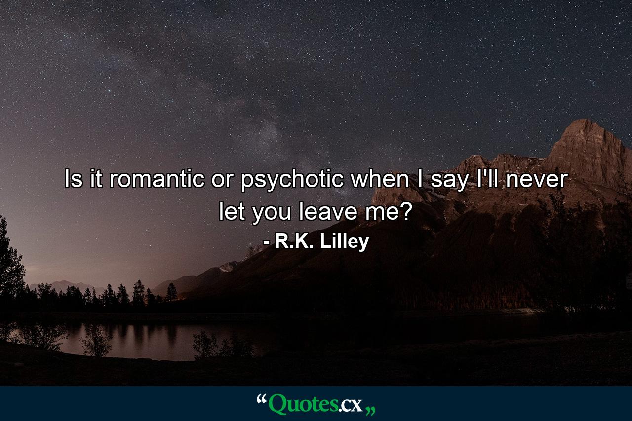 Is it romantic or psychotic when I say I'll never let you leave me? - Quote by R.K. Lilley