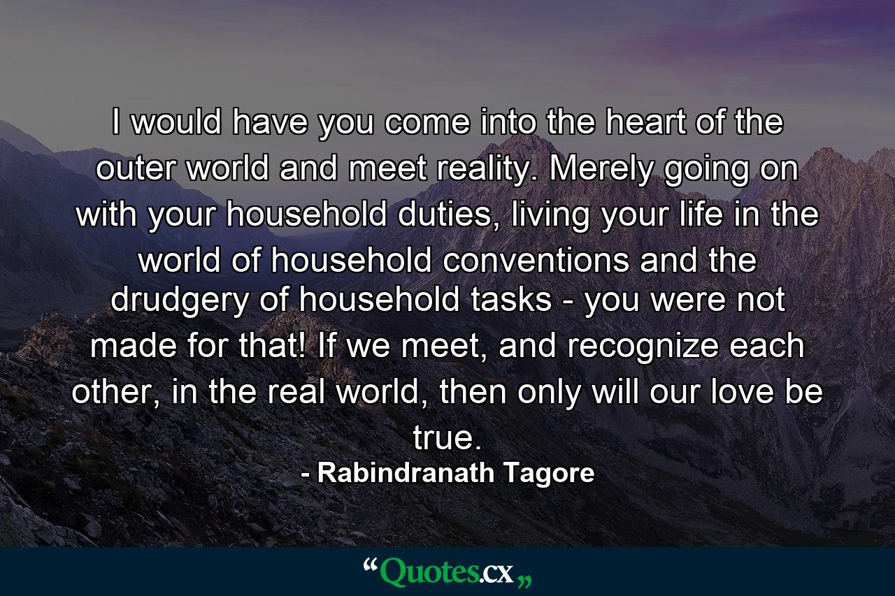 I would have you come into the heart of the outer world and meet reality. Merely going on with your household duties, living your life in the world of household conventions and the drudgery of household tasks - you were not made for that! If we meet, and recognize each other, in the real world, then only will our love be true. - Quote by Rabindranath Tagore