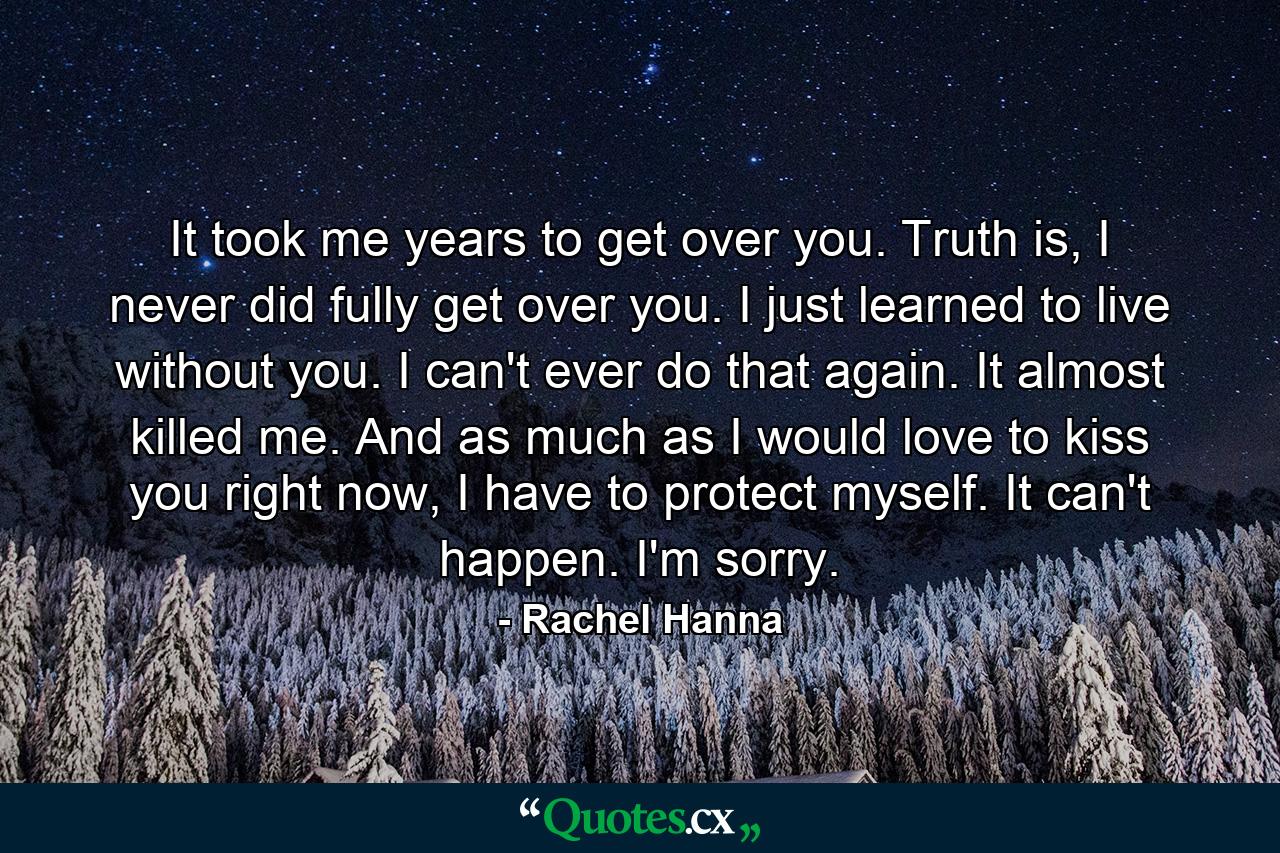 It took me years to get over you. Truth is, I never did fully get over you. I just learned to live without you. I can't ever do that again. It almost killed me. And as much as I would love to kiss you right now, I have to protect myself. It can't happen. I'm sorry. - Quote by Rachel Hanna