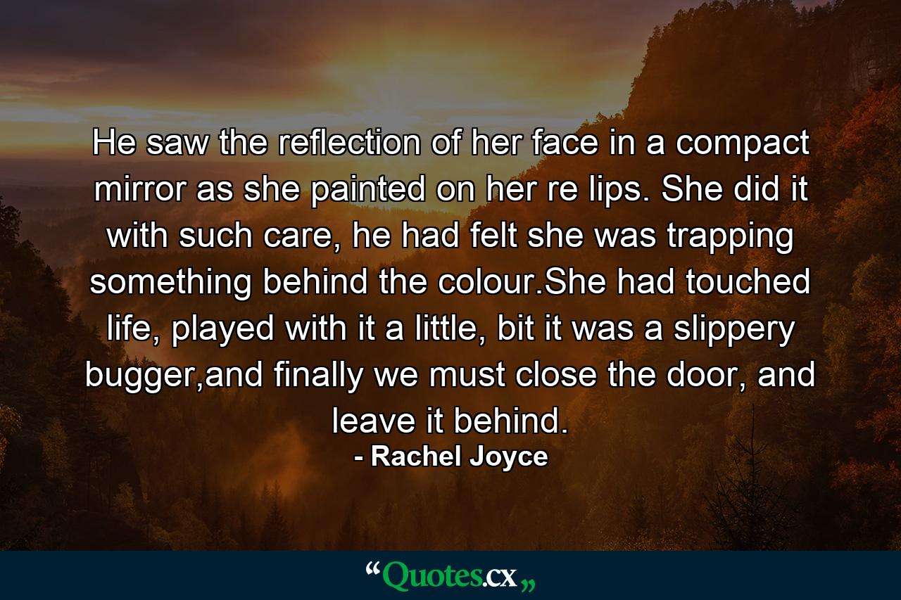 He saw the reflection of her face in a compact mirror as she painted on her re lips. She did it with such care, he had felt she was trapping something behind the colour.She had touched life, played with it a little, bit it was a slippery bugger,and finally we must close the door, and leave it behind. - Quote by Rachel Joyce