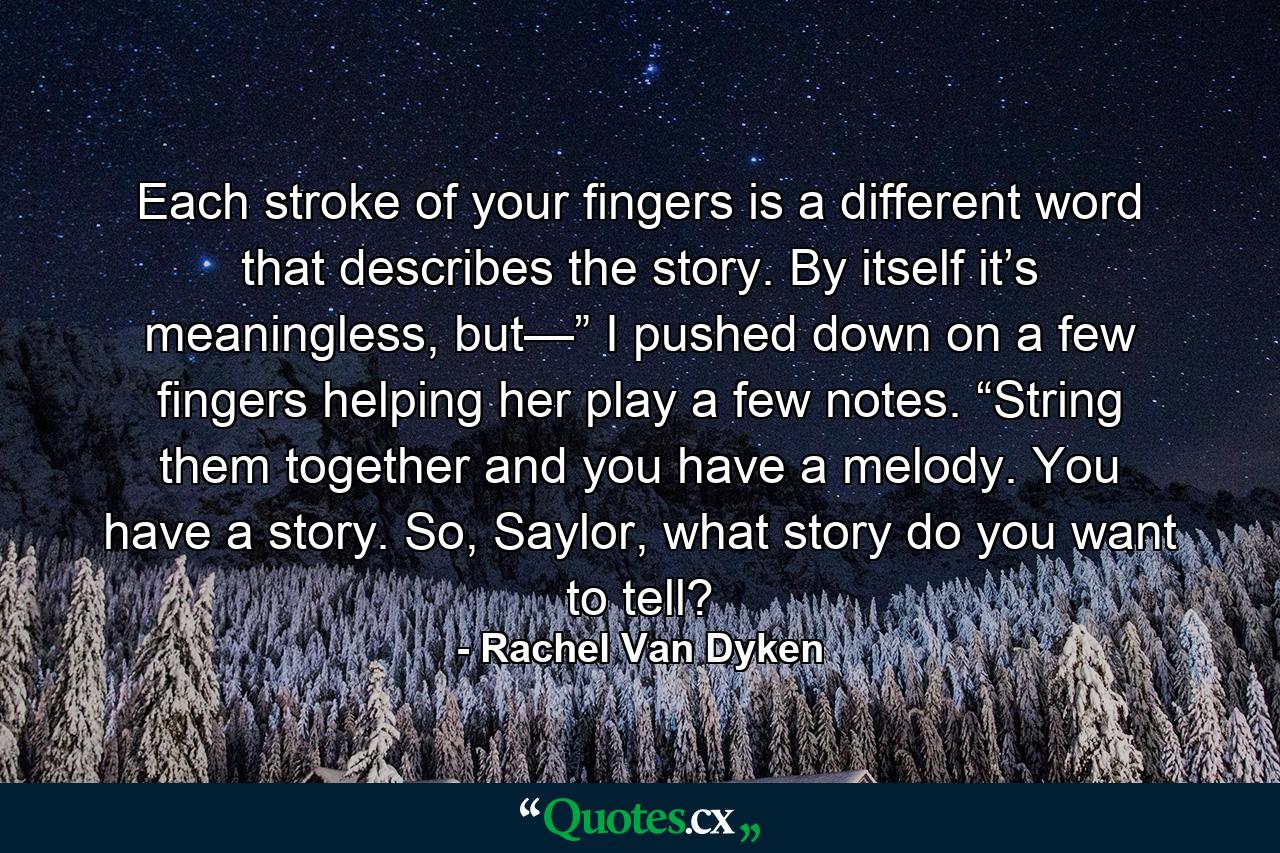 Each stroke of your fingers is a different word that describes the story. By itself it’s meaningless, but—” I pushed down on a few fingers helping her play a few notes. “String them together and you have a melody. You have a story. So, Saylor, what story do you want to tell? - Quote by Rachel Van Dyken