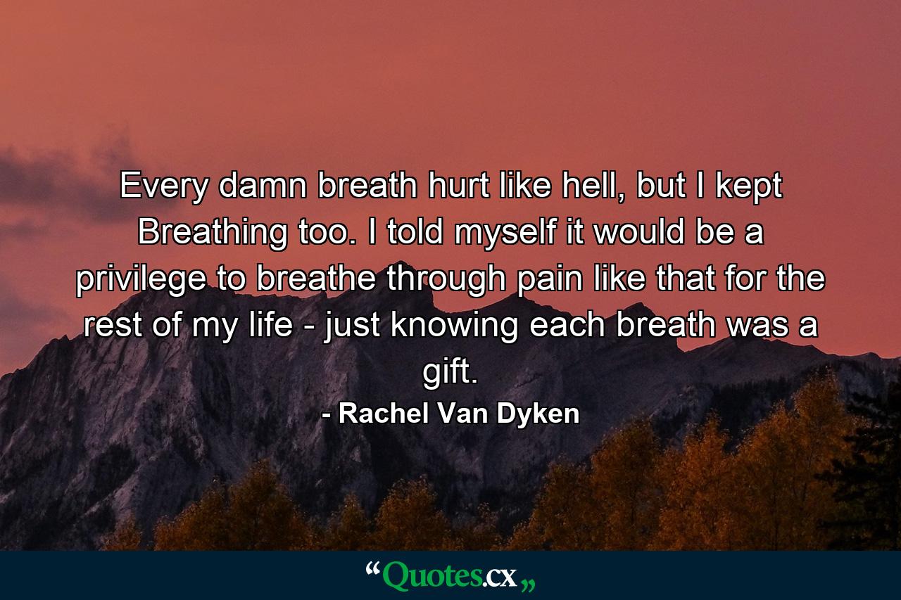 Every damn breath hurt like hell, but I kept Breathing too. I told myself it would be a privilege to breathe through pain like that for the rest of my life - just knowing each breath was a gift. - Quote by Rachel Van Dyken