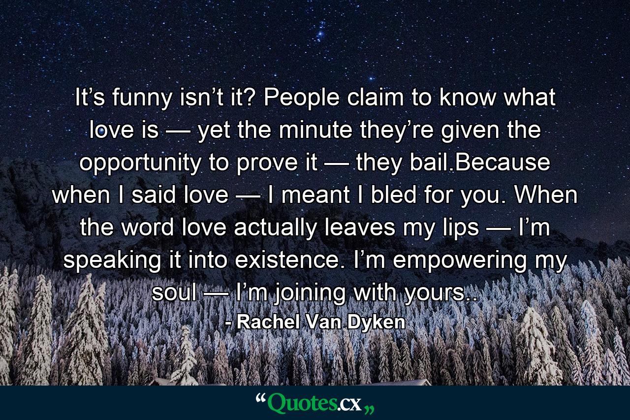 It’s funny isn’t it? People claim to know what love is — yet the minute they’re given the opportunity to prove it — they bail.Because when I said love — I meant I bled for you. When the word love actually leaves my lips — I’m speaking it into existence. I’m empowering my soul — I’m joining with yours.. - Quote by Rachel Van Dyken