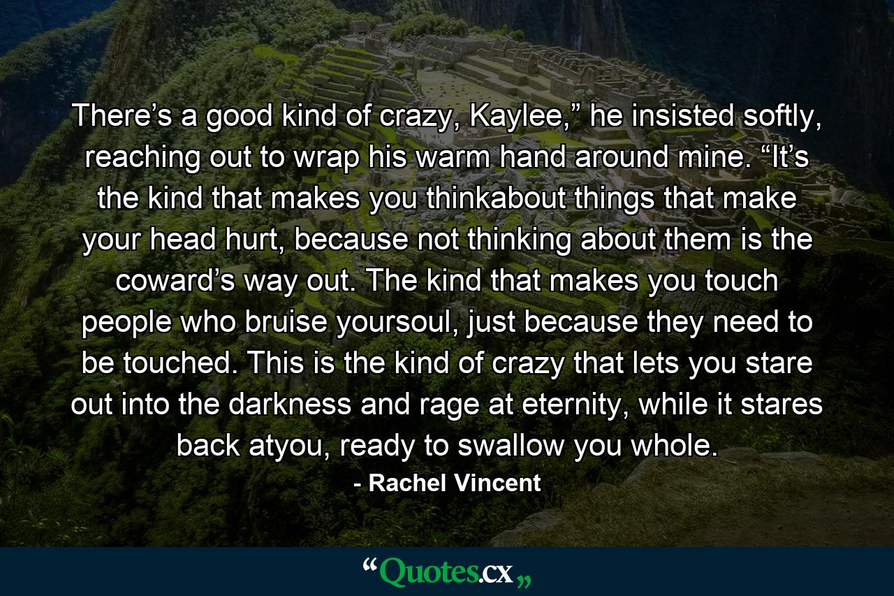 There’s a good kind of crazy, Kaylee,” he insisted softly, reaching out to wrap his warm hand around mine. “It’s the kind that makes you thinkabout things that make your head hurt, because not thinking about them is the coward’s way out. The kind that makes you touch people who bruise yoursoul, just because they need to be touched. This is the kind of crazy that lets you stare out into the darkness and rage at eternity, while it stares back atyou, ready to swallow you whole. - Quote by Rachel Vincent