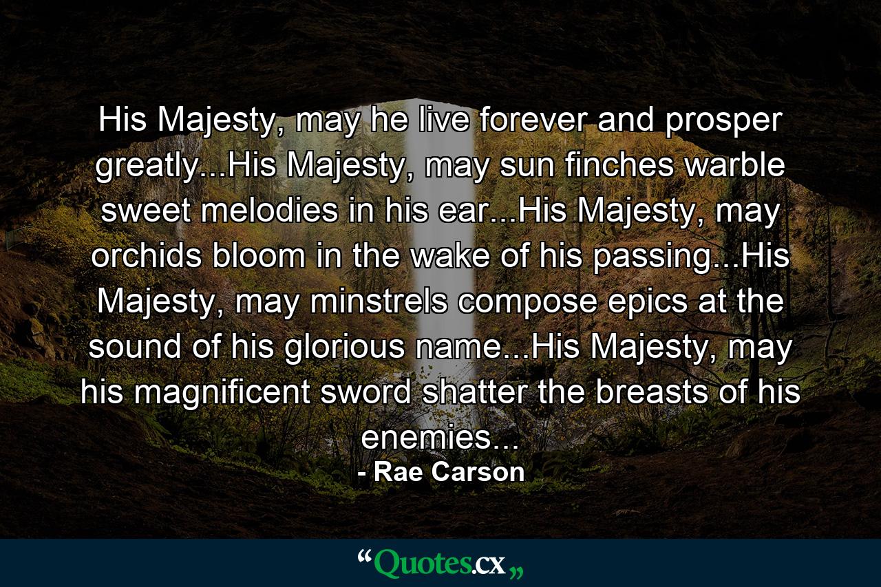 His Majesty, may he live forever and prosper greatly...His Majesty, may sun finches warble sweet melodies in his ear...His Majesty, may orchids bloom in the wake of his passing...His Majesty, may minstrels compose epics at the sound of his glorious name...His Majesty, may his magnificent sword shatter the breasts of his enemies... - Quote by Rae Carson