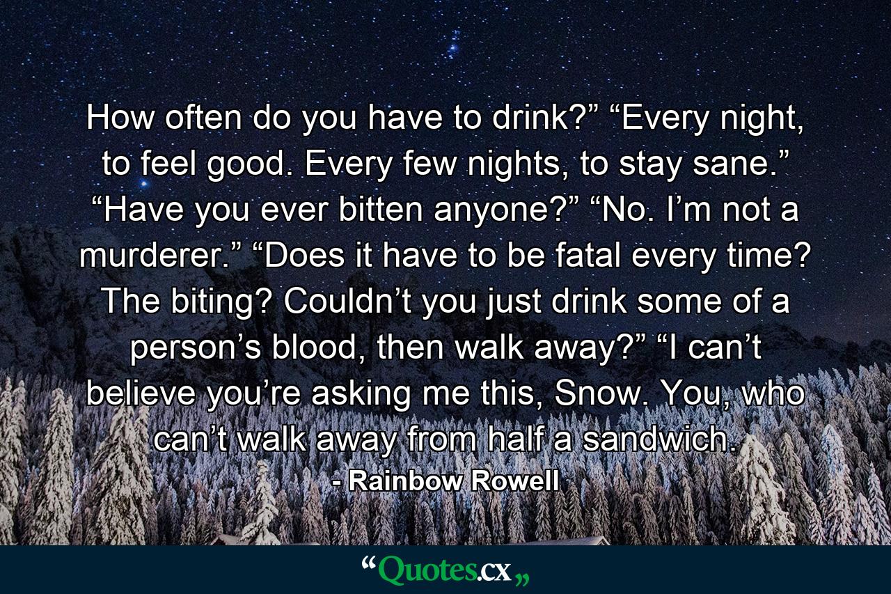 How often do you have to drink?” “Every night, to feel good. Every few nights, to stay sane.” “Have you ever bitten anyone?” “No. I’m not a murderer.” “Does it have to be fatal every time? The biting? Couldn’t you just drink some of a person’s blood, then walk away?” “I can’t believe you’re asking me this, Snow. You, who can’t walk away from half a sandwich. - Quote by Rainbow Rowell