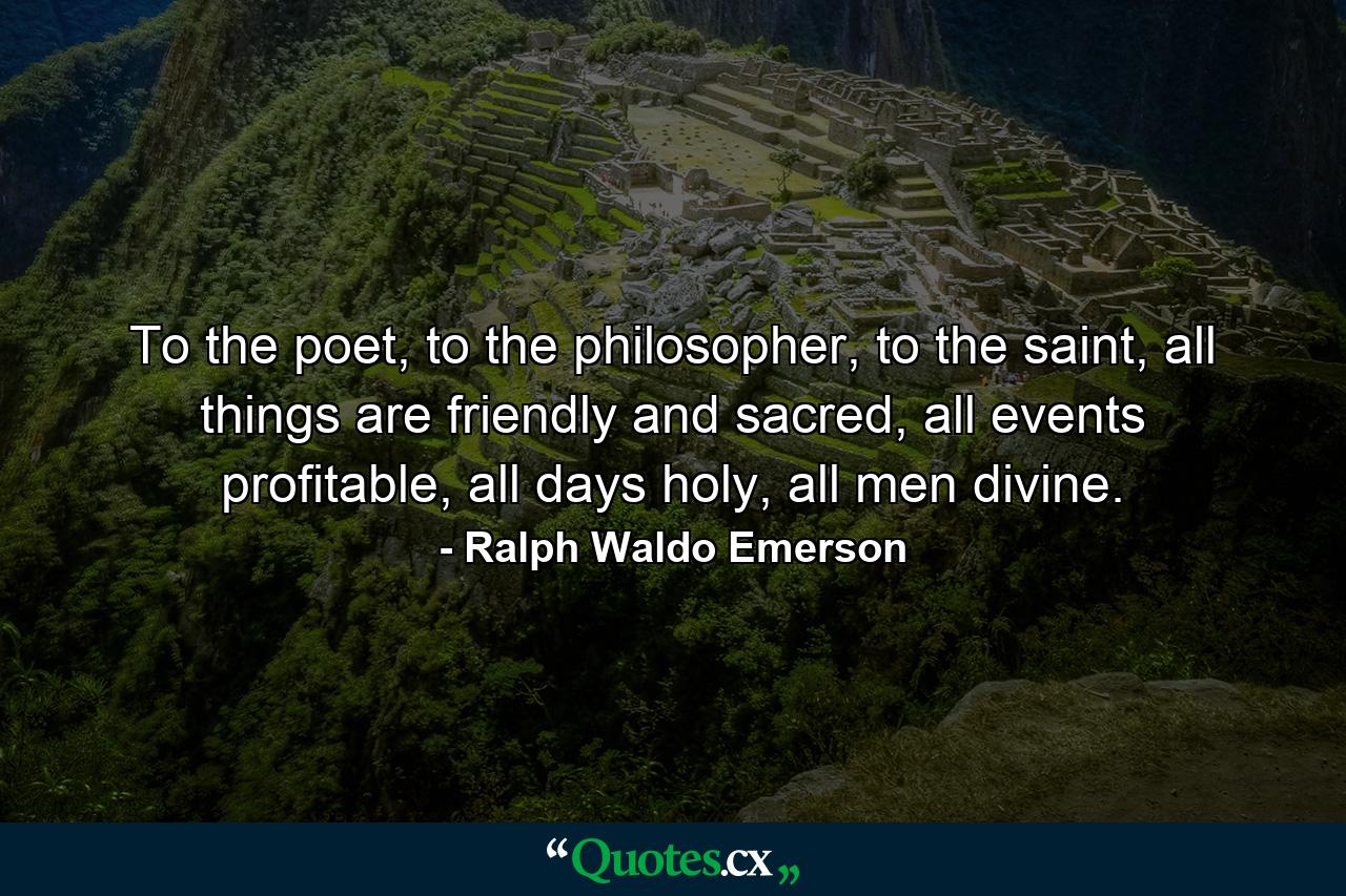 To the poet, to the philosopher, to the saint, all things are friendly and sacred, all events profitable, all days holy, all men divine. - Quote by Ralph Waldo Emerson